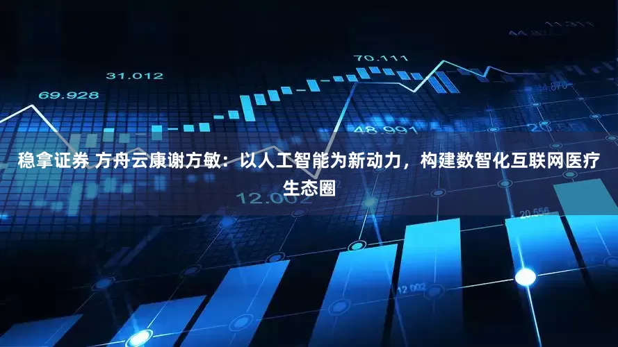 稳拿证券 方舟云康谢方敏：以人工智能为新动力，构建数智化互联网医疗生态圈