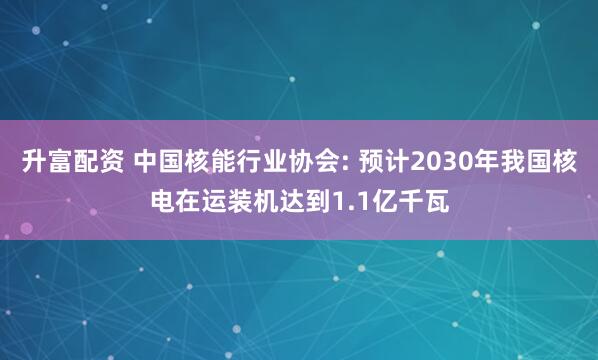 升富配资 中国核能行业协会: 预计2030年我国核电在运装机达到1.1亿千瓦
