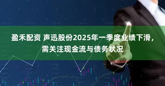 盈禾配资 声迅股份2025年一季度业绩下滑，需关注现金流与债务状况