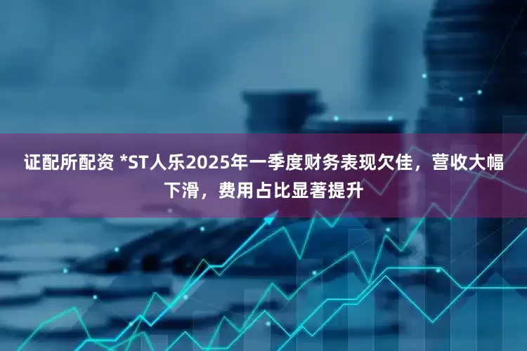 证配所配资 *ST人乐2025年一季度财务表现欠佳，营收大幅下滑，费用占比显著提升