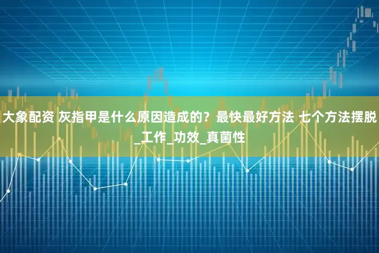 大象配资 灰指甲是什么原因造成的？最快最好方法 七个方法摆脱_工作_功效_真菌性