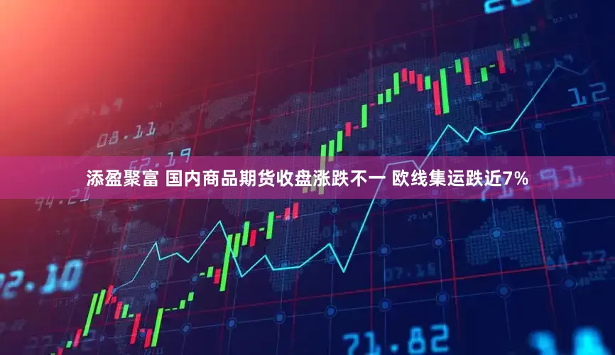 添盈聚富 国内商品期货收盘涨跌不一 欧线集运跌近7%