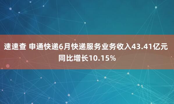 速速查 申通快递6月快递服务业务收入43.41亿元 同比增长10.15%