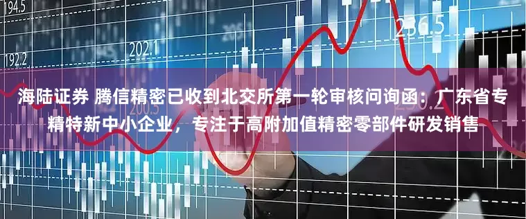 海陆证券 腾信精密已收到北交所第一轮审核问询函：广东省专精特新中小企业，专注于高附加值精密零部件研发销售