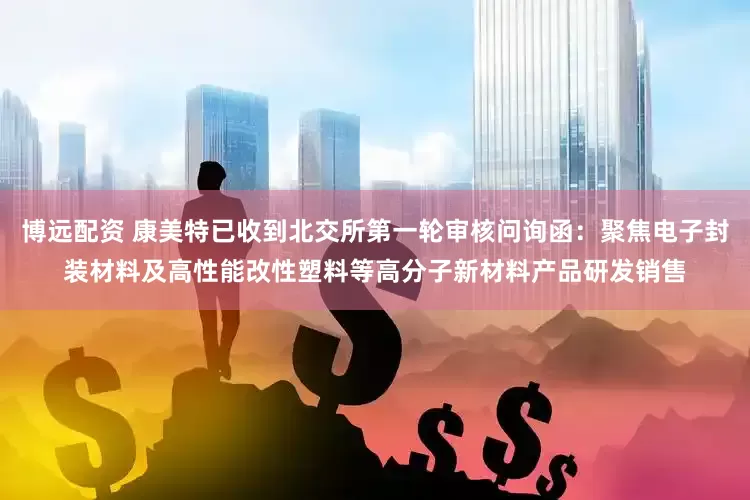 博远配资 康美特已收到北交所第一轮审核问询函：聚焦电子封装材料及高性能改性塑料等高分子新材料产品研发销售