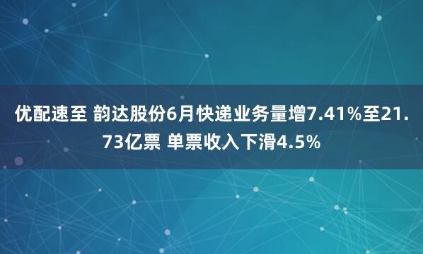 优配速至 韵达股份6月快递业务量增7.41%至21.73亿票 单票收入下滑4.5%