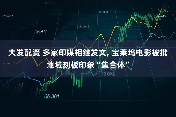 大发配资 多家印媒相继发文, 宝莱坞电影被批地域刻板印象“集合体”