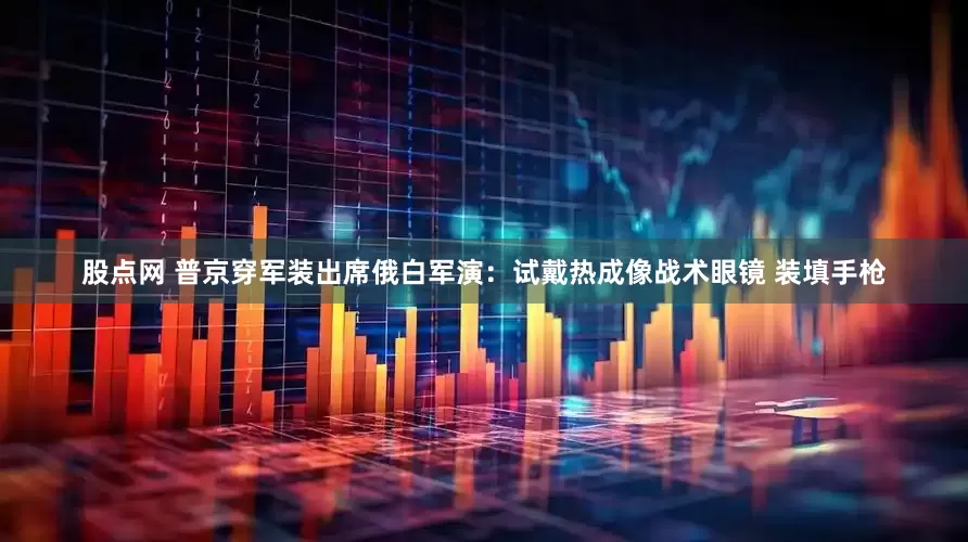 股点网 普京穿军装出席俄白军演：试戴热成像战术眼镜 装填手枪