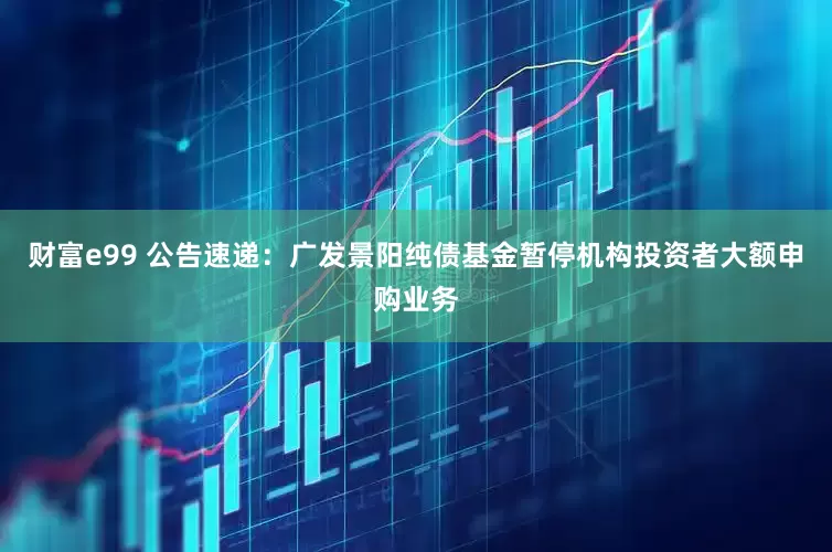 财富e99 公告速递：广发景阳纯债基金暂停机构投资者大额申购业务